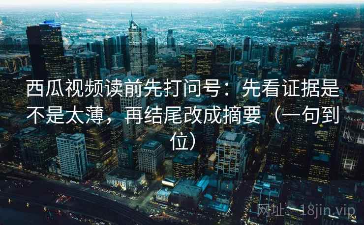 西瓜视频读前先打问号：先看证据是不是太薄，再结尾改成摘要（一句到位）