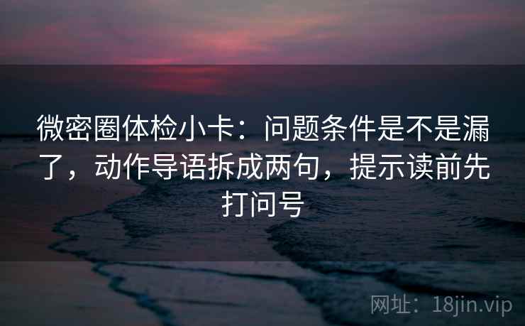 微密圈体检小卡：问题条件是不是漏了，动作导语拆成两句，提示读前先打问号