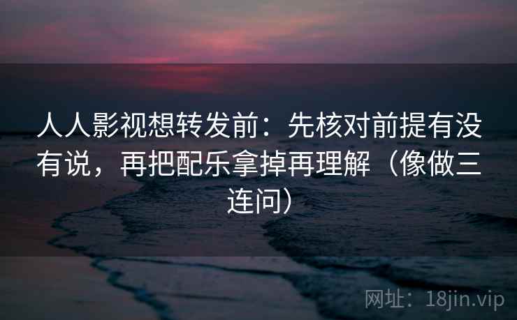 人人影视想转发前：先核对前提有没有说，再把配乐拿掉再理解（像做三连问）