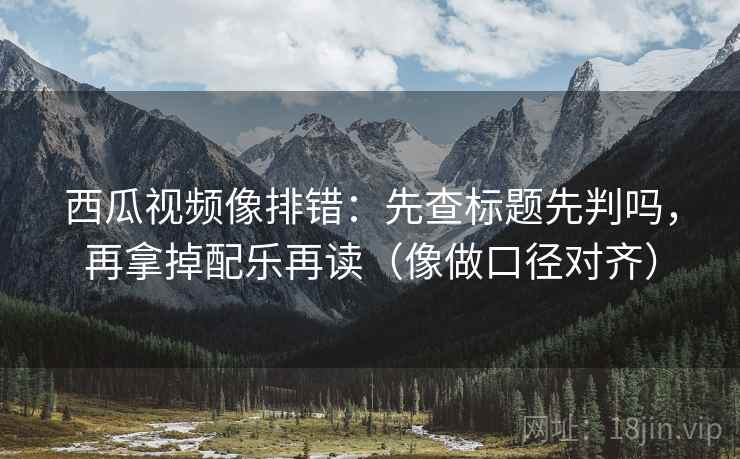 西瓜视频像排错：先查标题先判吗，再拿掉配乐再读（像做口径对齐）