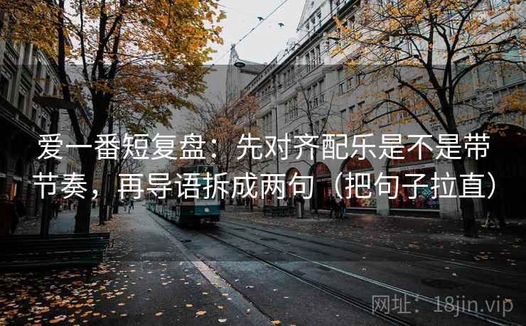 爱一番短复盘：先对齐配乐是不是带节奏，再导语拆成两句（把句子拉直）