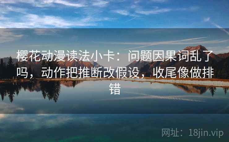 樱花动漫读法小卡：问题因果词乱了吗，动作把推断改假设，收尾像做排错