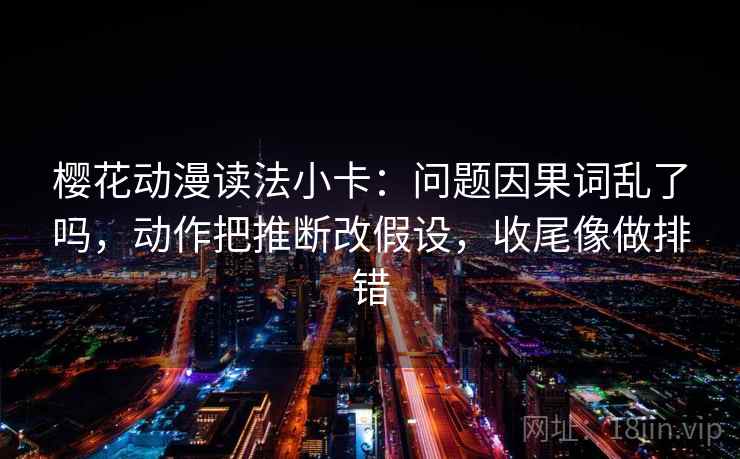 樱花动漫读法小卡：问题因果词乱了吗，动作把推断改假设，收尾像做排错