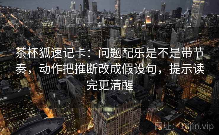 茶杯狐速记卡：问题配乐是不是带节奏，动作把推断改成假设句，提示读完更清醒