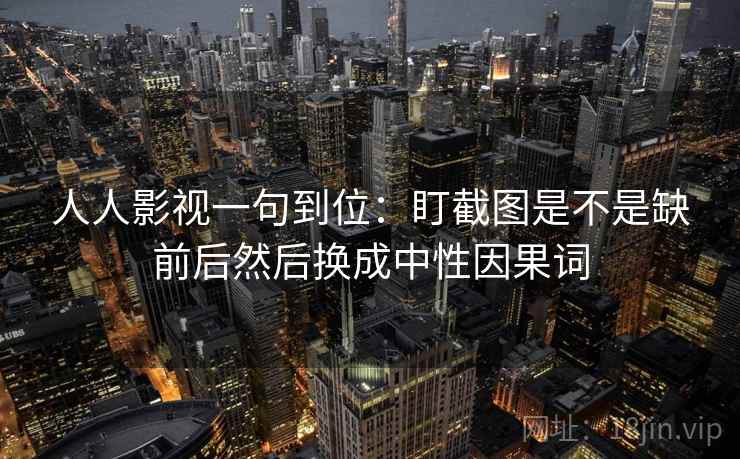 人人影视一句到位：盯截图是不是缺前后然后换成中性因果词