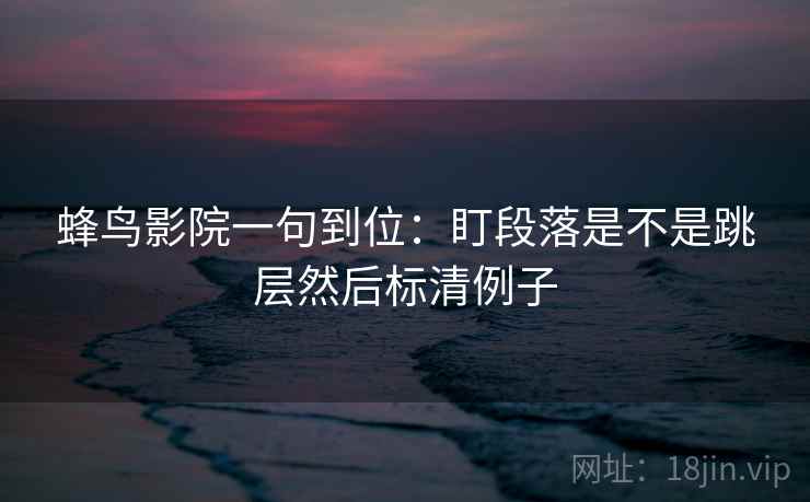 蜂鸟影院一句到位：盯段落是不是跳层然后标清例子