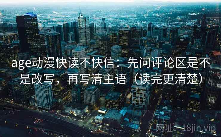 age动漫快读不快信：先问评论区是不是改写，再写清主语（读完更清楚）