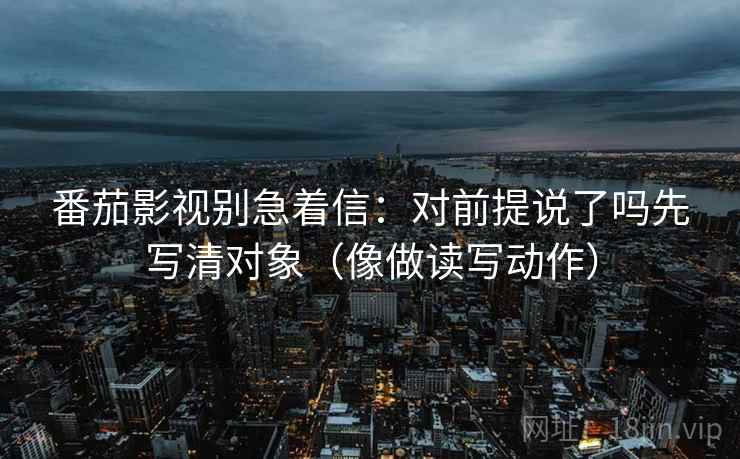 番茄影视别急着信：对前提说了吗先写清对象（像做读写动作）
