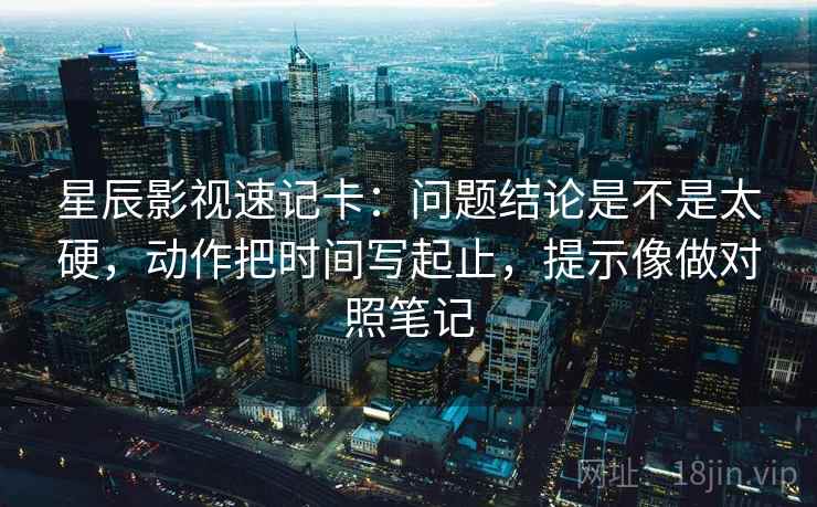 星辰影视速记卡：问题结论是不是太硬，动作把时间写起止，提示像做对照笔记