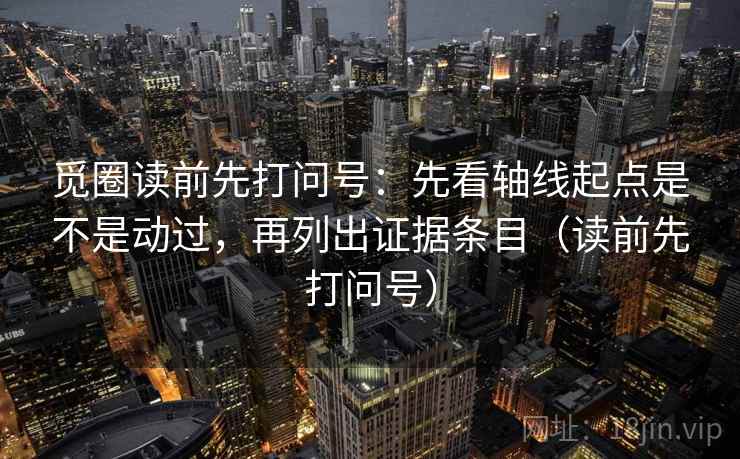 觅圈读前先打问号:先看轴线起点是不是动过,再列出证据条目(读前先打问号) 觅圈读前先打问号:先看轴线起点是不是动过,再列出证据条目(读前先打问号)
