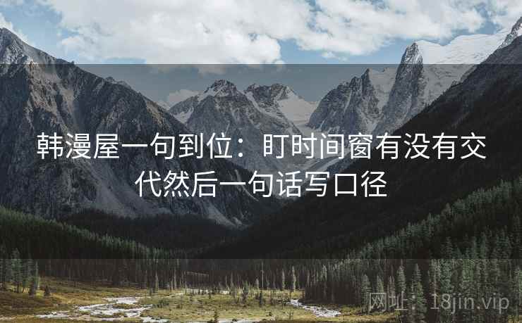 韩漫屋一句到位:盯时间窗有没有交代然后一句话写口径 韩漫屋一句到位:盯时间窗有没有交代然后一句话写口径