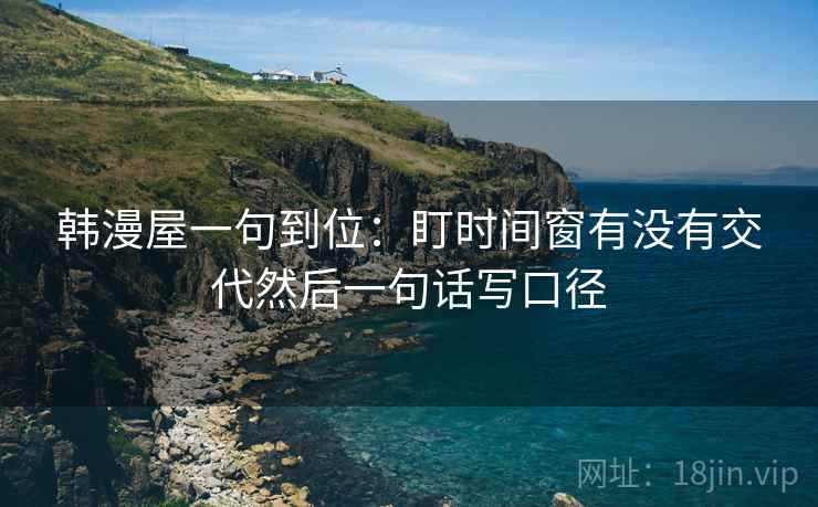 韩漫屋一句到位：盯时间窗有没有交代然后一句话写口径
